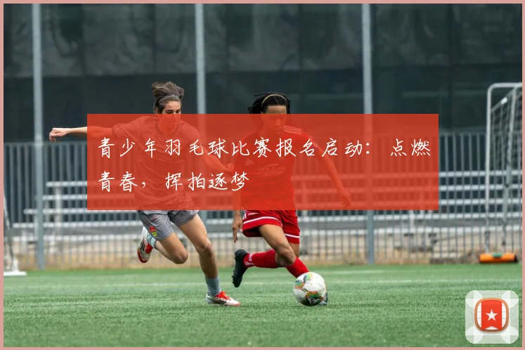 青少年羽毛球比赛报名启动：点燃青春，挥拍逐梦