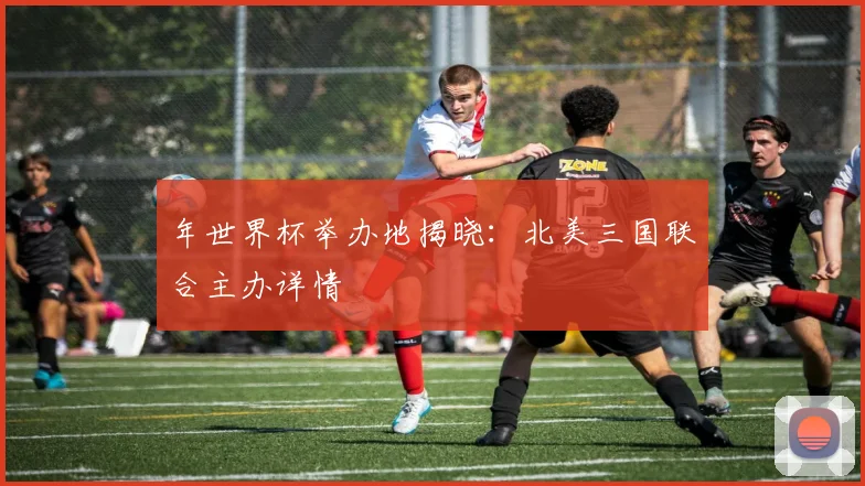 年世界杯举办地揭晓：北美三国联合主办详情