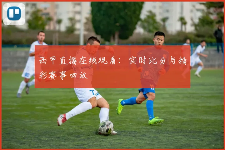 西甲直播在线观看：实时比分与精彩赛事回放
